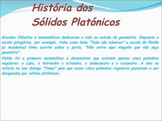 História dos Sólidos Platónicos Grandes filósofos e matemáticos dedicaram a vida ao estudo da geometria. Enquanto a escola pitagórica, por exemplo, tinha como lema "Tudo são números" a escola de Platão (a Academia) tinha escrito sobre a porta, "Não entre aqui ninguém que não seja geométra".  Platão foi o primeiro matemático a demonstrar que existem apenas cinco poliedros regulares: o cubo, o tetraedro o octaedro, o dodecaedro e o icosaedro. A eles se referiu no seu dialogo "Timeu" pelo que esses cinco poliedros regulares passaram a ser designados por sólidos platónicos.  