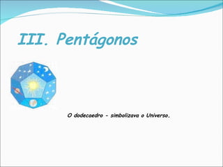 III. Pentágonos O dodecaedro - simbolizava o Universo . 