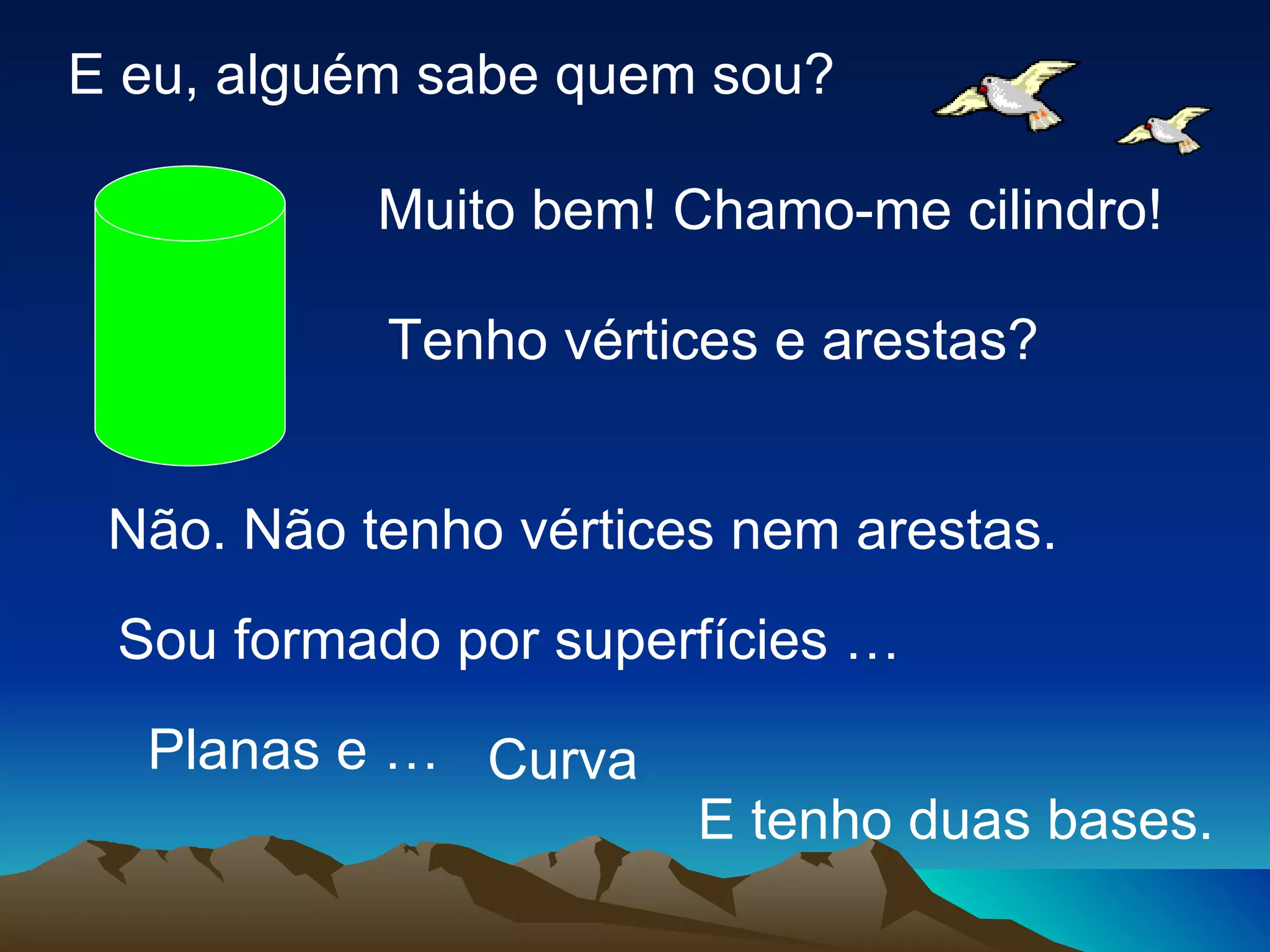 E eu, alguém sabe quem sou? Muito bem! Chamo-me cilindro! Tenho vértices e arestas? Não. Não tenho vértices nem arestas. Sou formado por superfícies … Curva Planas e … E tenho duas bases. 
