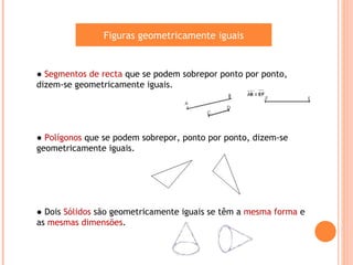 Figuras geometricamente iguais


● Segmentos de recta que se podem sobrepor ponto por ponto,
dizem-se geometricamente iguais.




● Polígonos que se podem sobrepor, ponto por ponto, dizem-se
geometricamente iguais.




● Dois Sólidos são geometricamente iguais se têm a mesma forma e
as mesmas dimensões.
 