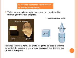 As Formas existentes na Natureza e
              os Sólidos Geométricos

   Todos os seres vivos e não vivos, que nos rodeiam, têm
    formas geométricas próprias.
                                            Sólidos Geométricos




                                                        Pirâmide

                                        Cubo
                                                         Prisma



Podemos associar a forma do cristal de pirite ao cubo e a forma
do cristal de quartzo a um prisma hexagonal que termina em
pirâmide hexagonal.
 