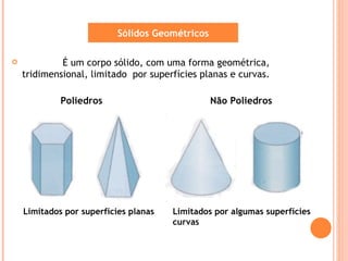 Sólidos Geométricos

            É um corpo sólido, com uma forma geométrica,
    tridimensional, limitado por superfícies planas e curvas.

             Poliedros                           Não Poliedros




    Limitados por superfícies planas   Limitados por algumas superfícies
                                       curvas
 