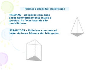 Prismas e pirâmides: classificação

PRISMAS – poliedros com duas
bases geometricamente iguais e
opostas. As faces laterais são
quadriláteros.


PIRÂMIDES – Poliedros com uma só
base. As faces laterais são triângulos.
 