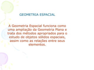 GEOMETRIA ESPACIAL


 A Geometria Espacial funciona como
uma ampliação da Geometria Plana e
trata dos métodos apropriados para o
 estudo de objetos sólidos espaciais,
  assim como as relações entre seus
             elementos.
 
