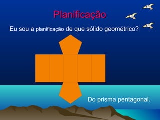 Planificação
Eu sou a planificação de que sólido geométrico?




                            Do prisma pentagonal.
 