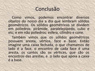 Conclusão 
Como vimos, podemos encontrar diversos 
objetos do nosso dia a dia que lembram sólidos 
geométricos. Os sólidos geométricos se dividem 
em poliedros: pirâmide, paralelepípedo, cubo e 
etc; e em não poliedros: esfera, cilindro e cone. 
Também vimos que os sólidos geométricos 
possuem aresta, vértice, face e base. Então 
imagine uma caixa fechada, o que chamamos de 
lado é a face, o encontro de cada face é uma 
aresta, os cantos são os vértices, que são os 
encontros das arestas, e o lado que apoia a caixa 
é a base. 
 
