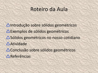 Roteiro da Aula 
Introdução sobre sólidos geométricos 
Exemplos de sólidos geométricos 
Sólidos geométricos no nosso cotidiano 
Atividade 
Conclusão sobre sólidos geométricos 
Referências 
 