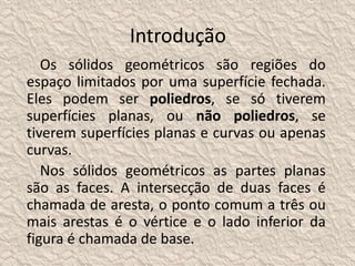 Introdução 
Os sólidos geométricos são regiões do 
espaço limitados por uma superfície fechada. 
Eles podem ser poliedros, se só tiverem 
superfícies planas, ou não poliedros, se 
tiverem superfícies planas e curvas ou apenas 
curvas. 
Nos sólidos geométricos as partes planas 
são as faces. A intersecção de duas faces é 
chamada de aresta, o ponto comum a três ou 
mais arestas é o vértice e o lado inferior da 
figura é chamada de base. 
 