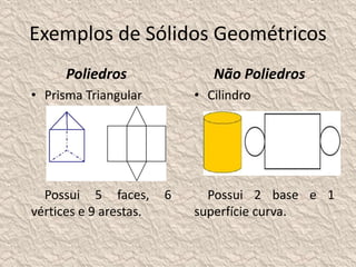 Exemplos de Sólidos Geométricos 
Poliedros 
• Prisma Triangular 
Possui 5 faces, 6 
vértices e 9 arestas. 
Não Poliedros 
• Cilindro 
Possui 2 base e 1 
superfície curva. 
 