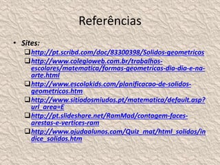 Referências 
• Sites: 
http://pt.scribd.com/doc/83300398/Solidos-geometricos 
http://www.colegioweb.com.br/trabalhos-escolares/ 
matematica/formas-geometricas-dia-dia-e-na-arte. 
html 
http://www.escolakids.com/planificacao-de-solidos-geometricos. 
htm 
http://www.sitiodosmiudos.pt/matematica/default.asp? 
url_area=E 
http://pt.slideshare.net/RamMad/contagem-faces-arestas- 
e-vertices-ram 
http://www.ajudaalunos.com/Quiz_mat/html_solidos/in 
dice_solidos.htm 
