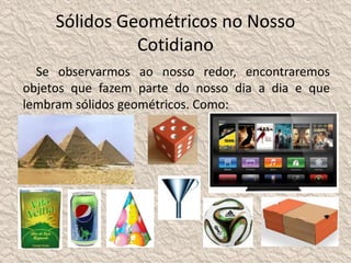 Sólidos Geométricos no Nosso 
Cotidiano 
Se observarmos ao nosso redor, encontraremos 
objetos que fazem parte do nosso dia a dia e que 
lembram sólidos geométricos. Como: 
 