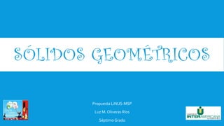 SÓLIDOS GEOMÉTRICOS
Propuesta LiNUS-MSP
Luz M. Oliveras Ríos
SéptimoGrado
 