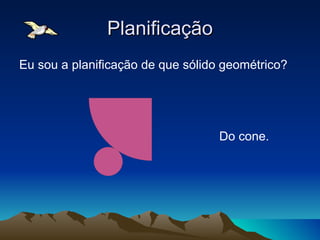 Planificação Eu sou a planificação de que sólido geométrico? Do cone. 