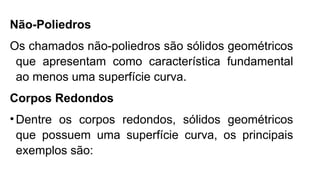 Não-Poliedros
Os chamados não-poliedros são sólidos geométricos
que apresentam como característica fundamental
ao menos uma superfície curva.
Corpos Redondos
•Dentre os corpos redondos, sólidos geométricos
que possuem uma superfície curva, os principais
exemplos são:
 