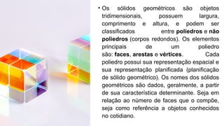 • Os sólidos geométricos são objetos
tridimensionais, possuem largura,
comprimento e altura, e podem ser
classificados entre poliedros e não
poliedros (corpos redondos). Os elementos
principais de um poliedro
são: faces, arestas e vértices. Cada
poliedro possui sua representação espacial e
sua representação planificada (planificação
de sólido geométrico). Os nomes dos sólidos
geométricos são dados, geralmente, a partir
de sua característica determinante. Seja em
relação ao número de faces que o compõe,
seja como referência a objetos conhecidos
no cotidiano.
 