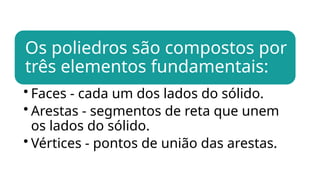 Os poliedros são compostos por
três elementos fundamentais:
• Faces - cada um dos lados do sólido.
• Arestas - segmentos de reta que unem
os lados do sólido.
• Vértices - pontos de união das arestas.
 