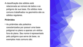 A classificação dos sólidos está
relacionada ao número de lados e ao
polígono de sua base. Os sólidos mais
comuns trabalhados na geometria são os
sólidos regulares.
Pirâmides
• As pirâmides são poliedros
caracterizados por possuir uma base
poligonal no plano e apenas um vértice
fora do plano. Seu nome é representado
pelo polígono que serve de base, os
exemplos mais comuns são:
 