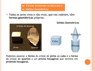 Todos os seres vivos e não vivos, que nos rodeiam, têm  formas geométricas  próprias.  As  Formas existentes na Natureza e  os  Sólidos Geométricos Sólidos Geométricos Cubo Prisma Pirâmide Podemos associar a  forma  do cristal de  pirite  ao  cubo  e a  forma  do cristal de  quartzo  a um  prisma hexagonal  que termina em  pirâmide hexagonal. 