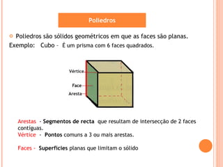 Poliedros são sólidos geométricos em que as faces são planas. Exemplo:  Cubo –  É um   prisma com 6 faces quadrados. Poliedros Arestas  -  Segmentos de recta  que resultam de intersecção de 2 faces contíguas. Vértice  -   Pontos  comuns a 3 ou mais arestas. Faces -  Superfícies  planas que limitam o sólido 