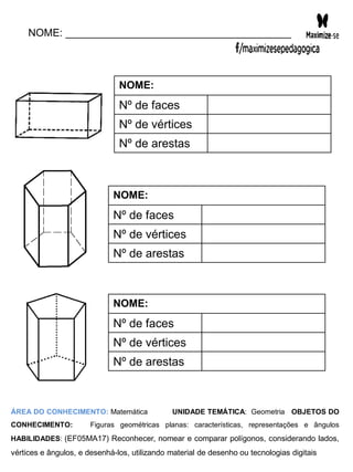 NOME: _______________________________________
NOME:
Nº de faces
Nº de vértices
Nº de arestas
NOME:
Nº de faces
Nº de vértices
Nº de arestas
NOME:
Nº de faces
Nº de vértices
Nº de arestas
ÁREA DO CONHECIMENTO: Matemática UNIDADE TEMÁTICA: Geometria OBJETOS DO
CONHECIMENTO: Figuras geométricas planas: características, representações e ângulos
HABILIDADES: (EF05MA17) Reconhecer, nomear e comparar polígonos, considerando lados,
vértices e ângulos, e desenhá-los, utilizando material de desenho ou tecnologias digitais
 