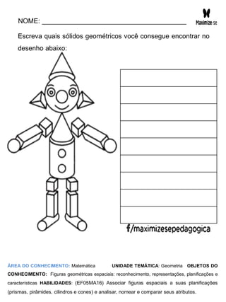 NOME: _______________________________________
Escreva quais sólidos geométricos você consegue encontrar no
desenho abaixo:
ÁREA DO CONHECIMENTO: Matemática UNIDADE TEMÁTICA: Geometria OBJETOS DO
CONHECIMENTO: Figuras geométricas espaciais: reconhecimento, representações, planificações e
características HABILIDADES: (EF05MA16) Associar figuras espaciais a suas planificações
(prismas, pirâmides, cilindros e cones) e analisar, nomear e comparar seus atributos.
 