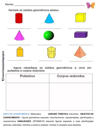 ÁREA DO CONHECIMENTO: Matemática UNIDADE TEMÁTICA: Geometria OBJETOS DO
CONHECIMENTO: Figuras geométricas espaciais: reconhecimento, representações, planificações e
características HABILIDADES: (EF05MA16) Associar figuras espaciais a suas planificações
(prismas, pirâmides, cilindros e cones) e analisar, nomear e comparar seus atributos.
 