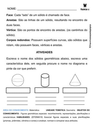 NOME: _______________________________________
Face: Cada “lado” de um sólido é chamado de face.
Arestas: São as linhas de um sólido, resultando no encontro de
duas faces.
Vértice: São os pontos de encontro de arestas. (os cantinhos do
sólido).
Corpos redondos: Possuem superfícies curvas, são sólidos que
rolam, não possuem faces, vértices e arestas.
ATIVIDADES
Escreva o nome dos sólidos geométricos abaixo, escreva uma
característica dele, em seguida procure o nome no diagrama e
pinte da cor que preferir.
ÁREA DO CONHECIMENTO: Matemática UNIDADE TEMÁTICA: Geometria OBJETOS DO
CONHECIMENTO: Figuras geométricas espaciais: reconhecimento, representações, planificações e
características HABILIDADES: (EF05MA16) Associar figuras espaciais a suas planificações
(prismas, pirâmides, cilindros e cones) e analisar, nomear e comparar seus atributos.
____________
____________
____________
____________
____________
____________
____________
____________
____________
 
