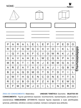 NOME: _______________________________________
P A R A L E L E P I P E D O
R O F G W S C X V O I K L Ç
I Q Y A X F C V O W R K J E
S A V A H E L W Ç Q Â P A O
M R A T I R H J E M M G A O
A R Z A T A C X A J I Q B W
B U A Q D M O T S T D Y I L
U W T H G E N C O N E Y T A
R C U B O G F Z X B T E W Q
E F M D W J C I L I N D R O
ÁREA DO CONHECIMENTO: Matemática UNIDADE TEMÁTICA: Geometria OBJETOS DO
CONHECIMENTO: Figuras geométricas espaciais: reconhecimento, representações, planificações e
características HABILIDADES: (EF05MA16) Associar figuras espaciais a suas planificações
(prismas, pirâmides, cilindros e cones) e analisar, nomear e comparar seus atributos.
____________
____________
____________
____________
____________
____________
____________
____________
____________
 