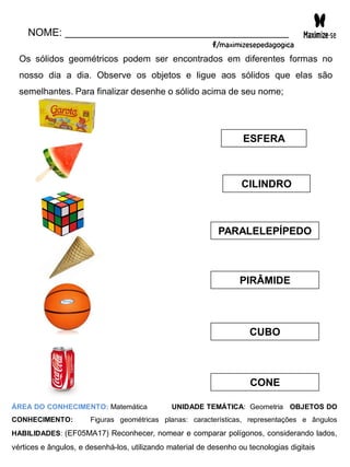 NOME: _______________________________________
Os sólidos geométricos podem ser encontrados em diferentes formas no
nosso dia a dia. Observe os objetos e ligue aos sólidos que elas são
semelhantes. Para finalizar desenhe o sólido acima de seu nome;
ESFERA
CILINDRO
PARALELEPÍPEDO
PIRÂMIDE
CUBO
CONE
ÁREA DO CONHECIMENTO: Matemática UNIDADE TEMÁTICA: Geometria OBJETOS DO
CONHECIMENTO: Figuras geométricas planas: características, representações e ângulos
HABILIDADES: (EF05MA17) Reconhecer, nomear e comparar polígonos, considerando lados,
vértices e ângulos, e desenhá-los, utilizando material de desenho ou tecnologias digitais
 
