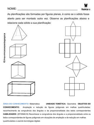 NOME: _______________________________________
As planificações são formadas por figuras planas, é como se o sólido fosse
aberto para ser montado outra vez. Observe as planificações abaixo e
relacione cada sólido a sua planificação:
ÁREA DO CONHECIMENTO: Matemática UNIDADE TEMÁTICA: Geometria OBJETOS DO
CONHECIMENTO: Ampliação e redução de figuras poligonais em malhas quadriculadas:
reconhecimento da congruência dos ângulos e da proporcionalidade dos lados correspondentes
HABILIDADES: (EF05MA18) Reconhecer a congruência dos ângulos e a proporcionalidade entre os
lados correspondentes de figuras poligonais em situações de ampliação e de redução em malhas
quadriculadas e usando tecnologias digitais
 