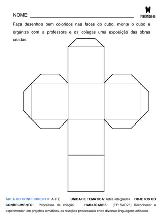 NOME: _______________________________________
Faça desenhos bem coloridos nas faces do cubo, monte o cubo e
organize com a professora e os colegas uma exposição das obras
criadas.
ÁREA DO CONHECIMENTO: ARTE UNIDADE TEMÁTICA: Artes integradas OBJETOS DO
CONHECIMENTO: Processos de criação HABILIDADES: (EF15AR23) Reconhecer e
experimentar, em projetos temáticos, as relações processuais entre diversas linguagens artísticas
 