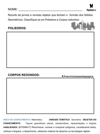 NOME: _______________________________________
Recorte de jornais e revistas objetos que tenham o formato dos Sólidos
Geométricos. Classifique-os em Poliedros e Corpos redondos:
POLIEDROS:
CORPOS REDONDOS:
ÁREA DO CONHECIMENTO: Matemática UNIDADE TEMÁTICA: Geometria OBJETOS DO
CONHECIMENTO: Figuras geométricas planas: características, representações e ângulos
HABILIDADES: (EF05MA17) Reconhecer, nomear e comparar polígonos, considerando lados,
vértices e ângulos, e desenhá-los, utilizando material de desenho ou tecnologias digitais
 