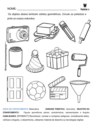 NOME: _______________________________________
Os objetos abaixo lembram sólidos geométricos. Circule os poliedros e
pinte os corpos redondos:
ÁREA DO CONHECIMENTO: Matemática UNIDADE TEMÁTICA: Geometria OBJETOS DO
CONHECIMENTO: Figuras geométricas planas: características, representações e ângulos
HABILIDADES: (EF05MA17) Reconhecer, nomear e comparar polígonos, considerando lados,
vértices e ângulos, e desenhá-los, utilizando material de desenho ou tecnologias digitais
 