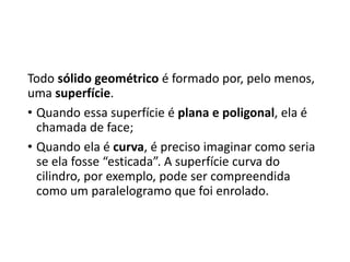 Todo sólido geométrico é formado por, pelo menos,
uma superfície.
• Quando essa superfície é plana e poligonal, ela é
chamada de face;
• Quando ela é curva, é preciso imaginar como seria
se ela fosse “esticada”. A superfície curva do
cilindro, por exemplo, pode ser compreendida
como um paralelogramo que foi enrolado.
 