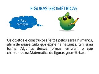 FIGURAS GEOMÉTRICAS
• Para
começar...
Os objetos e construções feitos pelos seres humanos,
além de quase tudo que existe na natureza, têm uma
forma. Algumas dessas formas lembram o que
chamamos na Matemática de figuras geométricas.
 