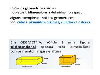 • Sólidos geométricos são os
objetos tridimensionais definidos no espaço.
Alguns exemplos de sólidos geométricos
são: cubos, pirâmides, prismas, cilindros e esferas.
 