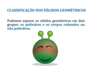CLASSIFICAÇÃO DOS SÓLIDOS GEOMÉTRICOS
Podemos separar os sólidos geométricos em dois
grupos: os poliedros e os corpos redondos ou
não poliedros.
 