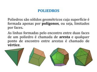 POLIEDROS
Poliedros são sólidos geométricos cuja superfície é
formada apenas por polígonos, ou seja, limitados
por faces.
As linhas formadas pelo encontro entre duas faces
de um poliedro é chamada de aresta e qualquer
ponto de encontro entre arestas é chamado de
vértice.
 