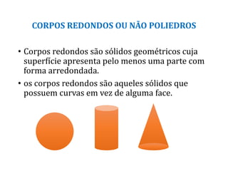 CORPOS REDONDOS OU NÃO POLIEDROS
• Corpos redondos são sólidos geométricos cuja
superfície apresenta pelo menos uma parte com
forma arredondada.
• os corpos redondos são aqueles sólidos que
possuem curvas em vez de alguma face.
 