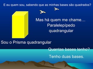 E eu quem sou, sabendo que as minhas bases são quadrados? 
Mas há quem me chame… 
Paralelepípedo 
quadrangular 
Sou o Prisma quadrangular 
Quantas bases tenho? 
Tenho duas bases. 
 