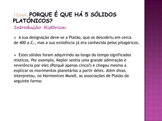 Introdução Histórica:

 A sua designação deve-se a Platão, que os descobriu em cerca
de 400 a.C., mas a sua existência já era conhecida pelos pitagóricos.


 Estes sólidos foram adquirindo ao longo do tempo significados
místicos. Por exemplo, Kepler sentia uma grande admiração e
reverência por eles (Porquê apenas cinco?) e chegou mesmo a
explicar os movimentos planetários a partir deles. Além disso,
interpretou, no Harmonices Mundi, as associações de Platão da
seguinte forma:
 