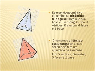    Este sólido geométrico
    denomina-se pirâmide
    triangular porque a sua
    base é um triângulo. Tem 4
    vértices, 6 arestas, 4 faces
    e 1 base.


    Chamamos pirâmide
    quadrangular a este
    sólido pois tem um
    quadrado na sua base.
    Tem 5 vértices, 8 arestas,
    5 faces e 1 base
 