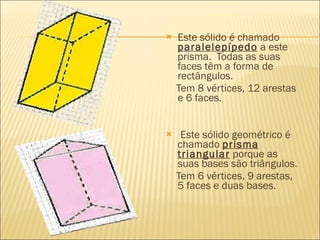    Este sólido é chamado
    paralelepípedo a este
    prisma.  Todas as suas
    faces têm a forma de
    rectângulos.
    Tem 8 vértices, 12 arestas
    e 6 faces.


    Este sólido geométrico é
    chamado prisma
    triangular porque as
    suas bases são triângulos.
    Tem 6 vértices, 9 arestas,
    5 faces e duas bases.
 