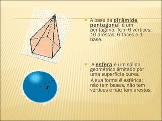    A base da pirâmide
    pentagonal é um
    pentágono. Tem 6 vértices,
    10 arestas, 6 faces e 1
    base.



    A esfera é um sólido
    geométrico limitado por
    uma superfície curva.
    A sua forma é esférica;
    não tem bases, não tem
    vértices e não tem arestas.
 