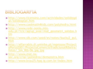  http://www.ticensino.com/actividades/solidospl
at/solidosplat.htm
 http://www.coolmath4kids.com/polyhedra.html
 http://www.rede-nonio.min-
edu.pt/1cic/agrup_ovar/mat_geometri_solidos.h
tm
 http://www.slb.com/seed/es/notes/bucky2_gui.
htm
 http://alfarrabio.di.uminho.pt/mpessoa/Project
oPorto2001/ProjectoComercioTradicionalRibeira/
fotos/_Sm_Rib-06.jpg.jpg
 http://www.mat-no-
sec.org/criar/poliedros/demonstra.htm
 http://www.krau25.hpg.ig.com.br/index.htm
 