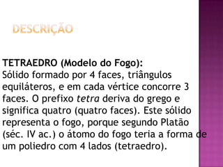 TETRAEDRO (Modelo do Fogo):
Sólido formado por 4 faces, triângulos
equiláteros, e em cada vértice concorre 3
faces. O prefixo tetra deriva do grego e
significa quatro (quatro faces). Este sólido
representa o fogo, porque segundo Platão
(séc. IV ac.) o átomo do fogo teria a forma de
um poliedro com 4 lados (tetraedro).
 