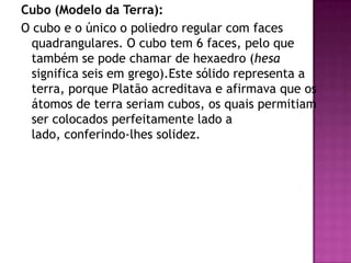 Cubo (Modelo da Terra):
O cubo e o único o poliedro regular com faces
quadrangulares. O cubo tem 6 faces, pelo que
também se pode chamar de hexaedro (hesa
significa seis em grego).Este sólido representa a
terra, porque Platão acreditava e afirmava que os
átomos de terra seriam cubos, os quais permitiam
ser colocados perfeitamente lado a
lado, conferindo-lhes solidez.
 