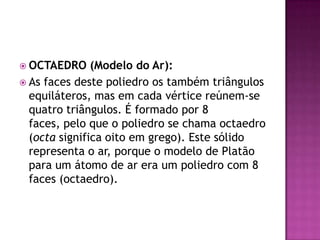  OCTAEDRO (Modelo do Ar):
 As faces deste poliedro os também triângulos
equiláteros, mas em cada vértice reúnem-se
quatro triângulos. É formado por 8
faces, pelo que o poliedro se chama octaedro
(octa significa oito em grego). Este sólido
representa o ar, porque o modelo de Platão
para um átomo de ar era um poliedro com 8
faces (octaedro).
 