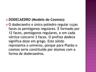  DODECAEDRO (Modelo do Cosmos):
 O dodecaedro o único poliedro regular cujas
faces os pentágonos regulares. É formado por
12 faces, pentágonos regulares, e em cada
vértice concorre 3 faces. O prefixo dodeca
significa doze em grego. Este sólido
representa o universo, porque para Platão o
cosmos seria constituído por átomos com a
forma de dodecaedros.
 