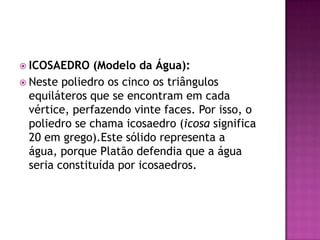  ICOSAEDRO (Modelo da Água):
 Neste poliedro os cinco os triângulos
equiláteros que se encontram em cada
vértice, perfazendo vinte faces. Por isso, o
poliedro se chama icosaedro (icosa significa
20 em grego).Este sólido representa a
água, porque Platão defendia que a água
seria constituída por icosaedros.
 